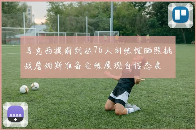 马克西提前到达76人训练馆晒照挑战詹姆斯准备合练展现自信态度